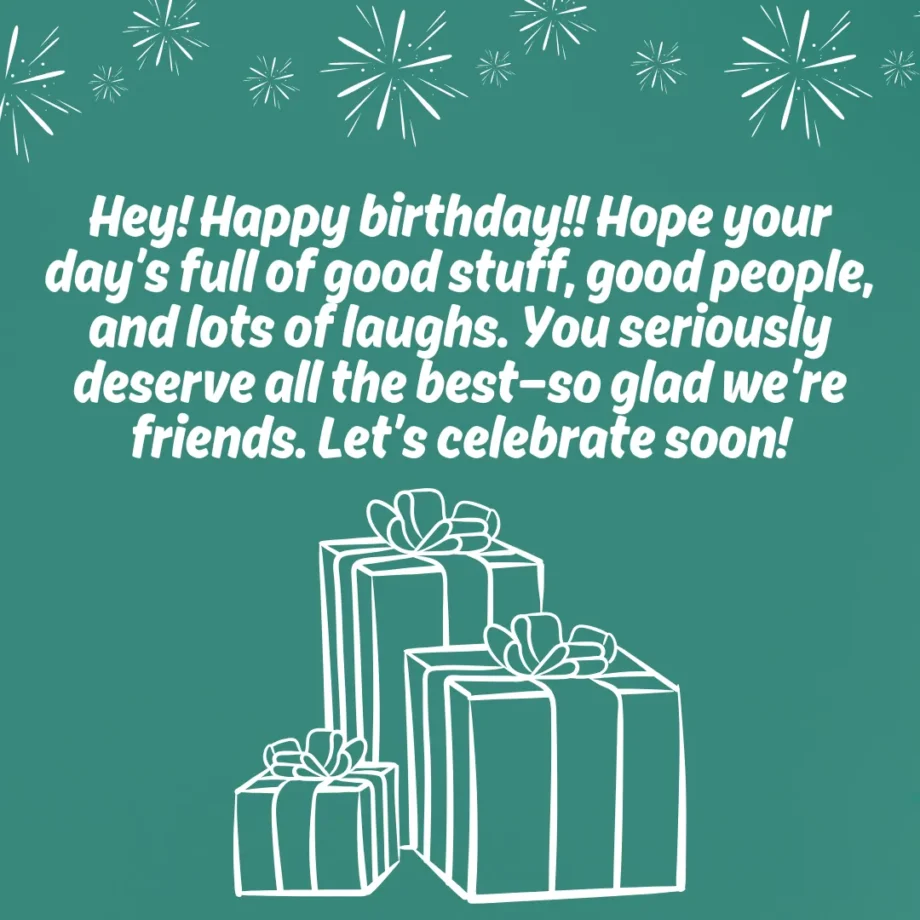 A teal birthday card with white text that reads "Hey! Happy birthday!! Hope your day’s full of good stuff, good people, and lots of laughs. You seriously deserve all the best—so glad we’re friends. Let’s celebrate soon!" Below the text are simple white line drawings of three stacked gifts with bows. This is a birthday message for friend.